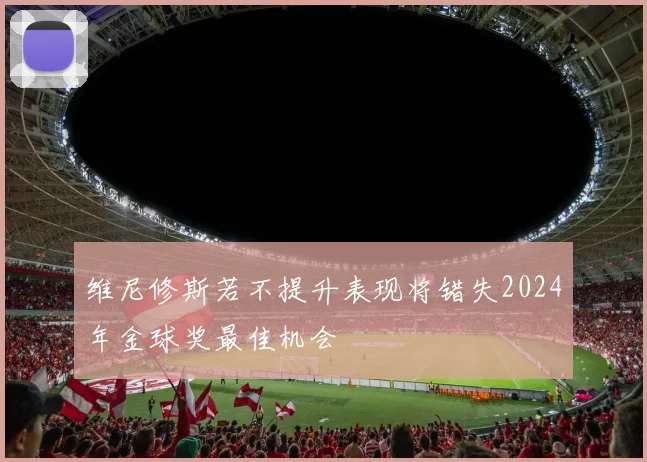 维尼修斯若不提升表现将错失2024年金球奖最佳机会