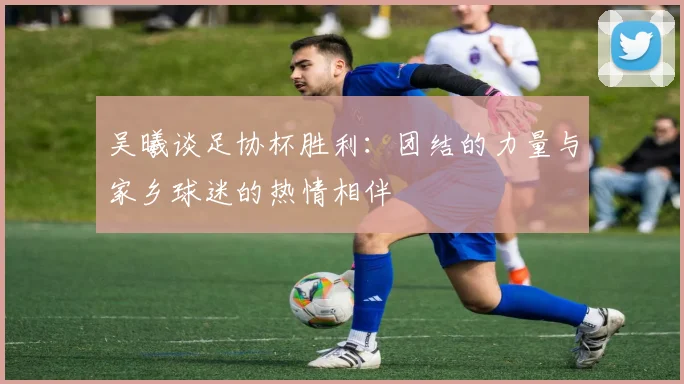 吴曦谈足协杯胜利：团结的力量与家乡球迷的热情相伴