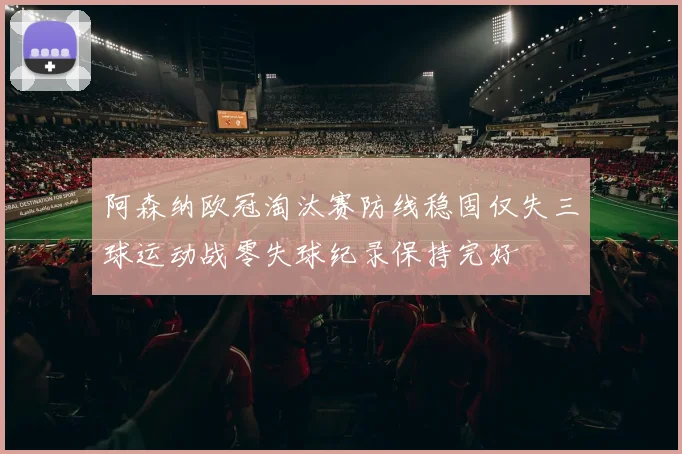 阿森纳欧冠淘汰赛防线稳固仅失三球运动战零失球纪录保持完好