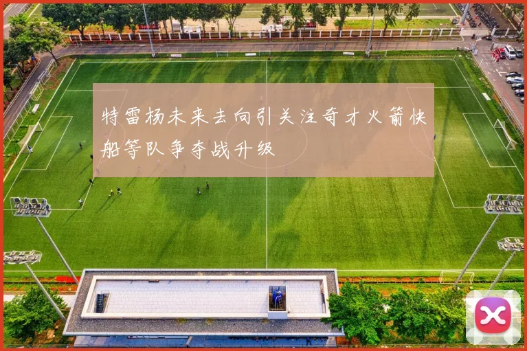 特雷杨未来去向引关注奇才火箭快船等队争夺战升级