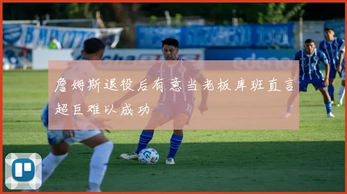 詹姆斯退役后有意当老板库班直言超巨难以成功