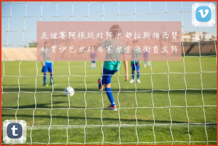 友谊赛阿根廷对阵洪都拉斯梅西替补贾伊巴尔科洛塞尔索领衔首发阵容