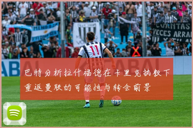 巴特分析拉什福德在卡里克执教下重返曼联的可能性与转会前景