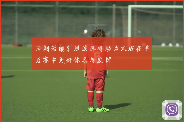 马刺若能引进波津将助力文班在季后赛中更好休息与发挥