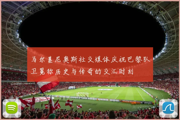 马尔基尼奥斯社交媒体庆祝巴黎队卫冕称历史与传奇的交汇时刻