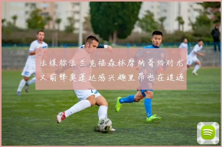 法媒称法兰克福森林摩纳哥均对尤文前锋奥蓬达感兴趣里昂也在追逐他