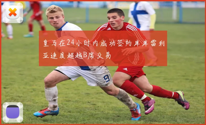 皇马在24小时内成功签约库库雷利亚速度超越B席交易