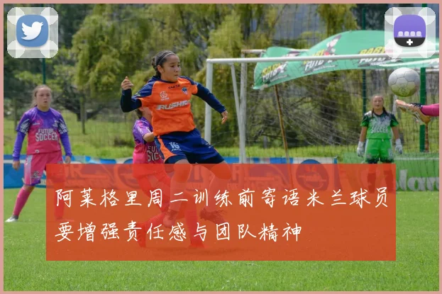 阿莱格里周二训练前寄语米兰球员要增强责任感与团队精神
