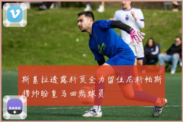 斯基拉透露科莫全力留住尼科帕斯穆帅盼皇马回购球员