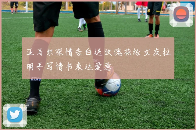 亚马尔深情告白送玫瑰花给女友拉明手写情书表达爱意