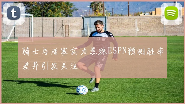 骑士与活塞实力悬殊ESPN预测胜率差异引发关注