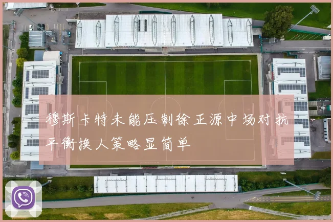 穆斯卡特未能压制徐正源中场对抗平衡换人策略显简单