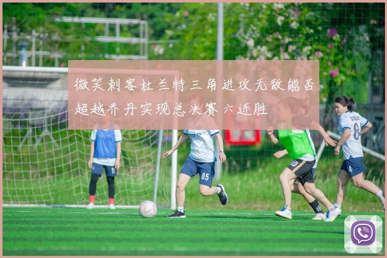 微笑刺客杜兰特三角进攻无敌能否超越乔丹实现总决赛六连胜