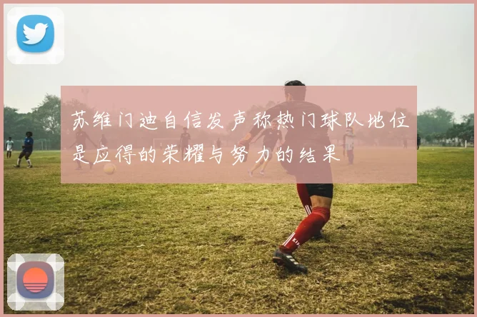 苏维门迪自信发声称热门球队地位是应得的荣耀与努力的结果