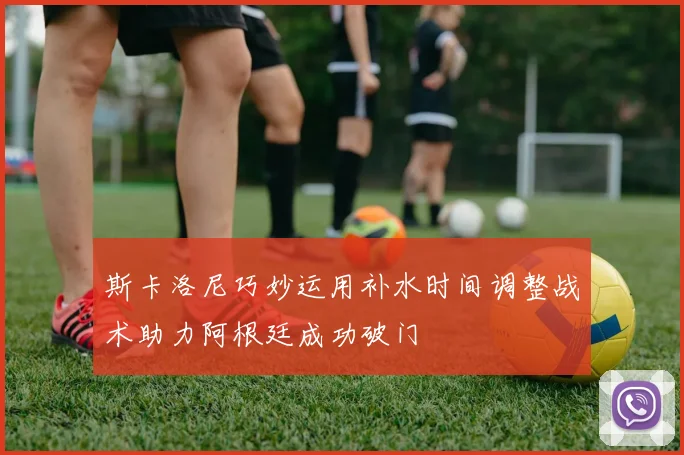 斯卡洛尼巧妙运用补水时间调整战术助力阿根廷成功破门