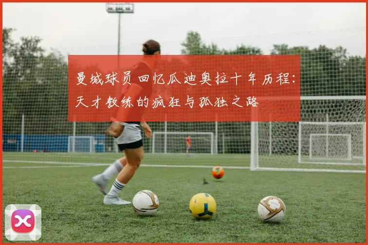 曼城球员回忆瓜迪奥拉十年历程：天才教练的疯狂与孤独之路