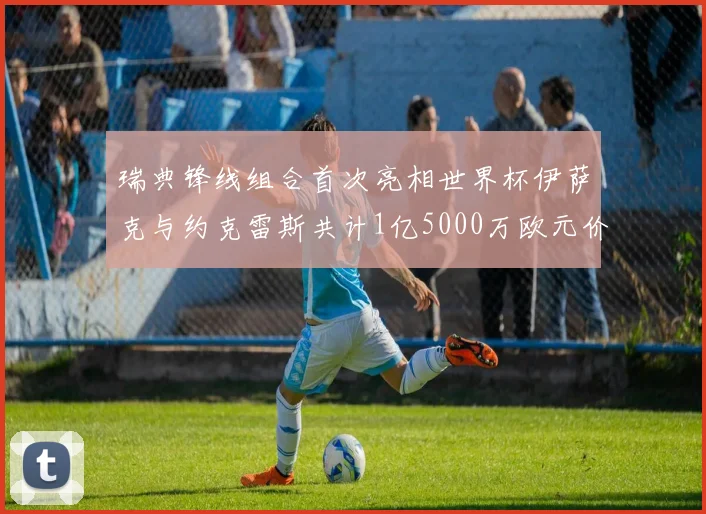 瑞典锋线组合首次亮相世界杯伊萨克与约克雷斯共计1亿5000万欧元价值